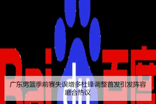 广东男篮季前赛失误增多杜锋调整首发引发阵容磨合热议