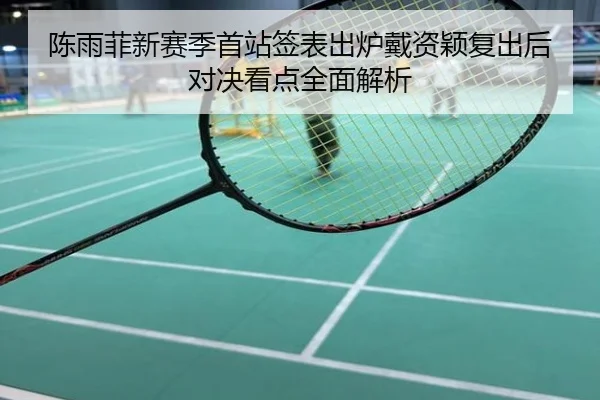 陈雨菲新赛季首站签表出炉戴资颖复出后对决看点全面解析